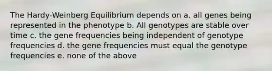 The Hardy-Weinberg Equilibrium depends on a. all genes being represented in the phenotype b. All genotypes are stable over time c. the gene frequencies being independent of genotype frequencies d. the gene frequencies must equal the genotype frequencies e. none of the above