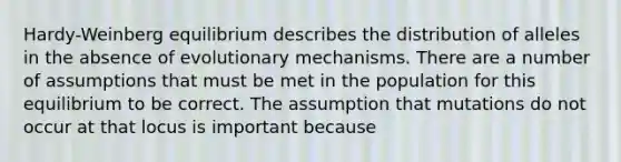 Hardy-Weinberg equilibrium describes the distribution of alleles in the absence of evolutionary mechanisms. There are a number of assumptions that must be met in the population for this equilibrium to be correct. The assumption that mutations do not occur at that locus is important because