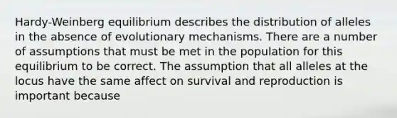 Hardy-Weinberg equilibrium describes the distribution of alleles in the absence of evolutionary mechanisms. There are a number of assumptions that must be met in the population for this equilibrium to be correct. The assumption that all alleles at the locus have the same affect on survival and reproduction is important because