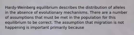 Hardy-Weinberg equilibrium describes the distribution of alleles in the absence of evolutionary mechanisms. There are a number of assumptions that must be met in the population for this equilibrium to be correct. The assumption that migration is not happening is important primarily because