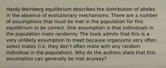 Hardy-Weinberg equilibrium describes the distribution of alleles in the absence of evolutionary mechanisms. There are a number of assumptions that must be met in the population for this equilibrium to be correct. One assumption is that individuals in the population mate randomly. The book admits that this is a very unlikely assumption to meet because organisms very often select mates (i.e. they don't often mate with any random individual in the population). Why do the authors state that this assumption can generally be met anyway?