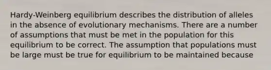 Hardy-Weinberg equilibrium describes the distribution of alleles in the absence of evolutionary mechanisms. There are a number of assumptions that must be met in the population for this equilibrium to be correct. The assumption that populations must be large must be true for equilibrium to be maintained because