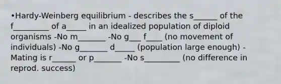 •Hardy-Weinberg equilibrium - describes the s______ of the f_________ of a_____ in an idealized population of diploid organisms -No m_______ -No g___ f____ (no movement of individuals) -No g_______ d_____ (population large enough) -Mating is r______ or p_______ -No s_________ (no difference in reprod. success)