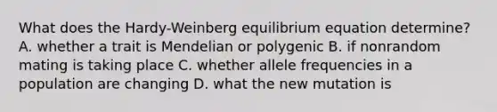 What does the Hardy-Weinberg equilibrium equation determine? A. whether a trait is Mendelian or polygenic B. if nonrandom mating is taking place C. whether allele frequencies in a population are changing D. what the new mutation is