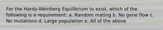 For the Hardy-Weinberg Equilibrium to exist, which of the following is a requirement: a. Random mating b. No gene flow c. No mutations d. Large population e. All of the above