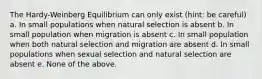 The Hardy-Weinberg Equilibrium can only exist (hint: be careful) a. In small populations when natural selection is absent b. In small population when migration is absent c. In small population when both natural selection and migration are absent d. In small populations when sexual selection and natural selection are absent e. None of the above.