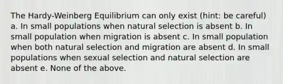 The Hardy-Weinberg Equilibrium can only exist (hint: be careful) a. In small populations when natural selection is absent b. In small population when migration is absent c. In small population when both natural selection and migration are absent d. In small populations when sexual selection and natural selection are absent e. None of the above.