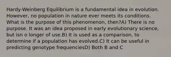 Hardy-Weinberg Equilibrium is a fundamental idea in evolution. However, no population in nature ever meets its conditions. What is the purpose of this phenomenon, then?A) There is no purpose. It was an idea proposed in early evolutionary science, but isn o longer of use.B) It is used as a comparison, to determine if a population has evolved.C) It can be useful in predicting genotype frequenciesD) Both B and C