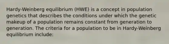 Hardy-Weinberg equilibrium (HWE) is a concept in population genetics that describes the conditions under which the genetic makeup of a population remains constant from generation to generation. The criteria for a population to be in Hardy-Weinberg equilibrium include: