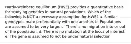 Hardy-Weinberg equilibrium (HWE) provides a quantitative basis for studying genetics in natural populations. Which of the following is NOT a necessary assumption for HWE? a. Similar genotypes mate preferentially with one another. b. Populations are assumed to be very large. c. There is no migration into or out of the population. d. There is no mutation at the locus of interest. e. The gene is assumed to not be under natural selection.