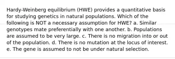 Hardy-Weinberg equilibrium (HWE) provides a quantitative basis for studying genetics in natural populations. Which of the following is NOT a necessary assumption for HWE? a. Similar genotypes mate preferentially with one another. b. Populations are assumed to be very large. c. There is no migration into or out of the population. d. There is no mutation at the locus of interest. e. The gene is assumed to not be under natural selection.