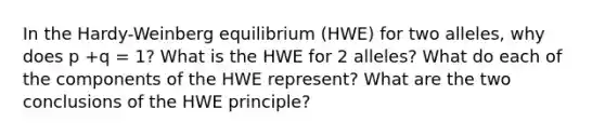 In the Hardy-Weinberg equilibrium (HWE) for two alleles, why does p +q = 1? What is the HWE for 2 alleles? What do each of the components of the HWE represent? What are the two conclusions of the HWE principle?