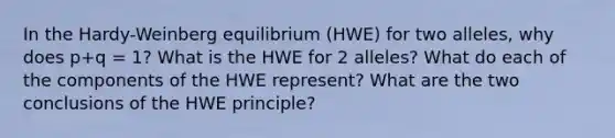 In the Hardy-Weinberg equilibrium (HWE) for two alleles, why does p+q = 1? What is the HWE for 2 alleles? What do each of the components of the HWE represent? What are the two conclusions of the HWE principle?