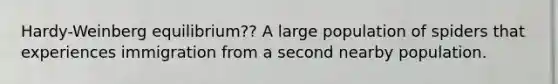 Hardy-Weinberg equilibrium?? A large population of spiders that experiences immigration from a second nearby population.