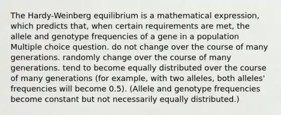 The Hardy-Weinberg equilibrium is a mathematical expression, which predicts that, when certain requirements are met, the allele and genotype frequencies of a gene in a population Multiple choice question. do not change over the course of many generations. randomly change over the course of many generations. tend to become equally distributed over the course of many generations (for example, with two alleles, both alleles' frequencies will become 0.5). (Allele and genotype frequencies become constant but not necessarily equally distributed.)