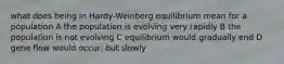 what does being in Hardy-Weinberg equilibrium mean for a population A the population is evolving very rapidly B the population is not evolving C equilibrium would gradually end D gene flow would occur, but slowly