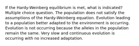 If the Hardy-Weinberg equilibrium is met, what is indicated? Multiple choice question. The population does not satisfy the assumptions of the Hardy-Weinberg equation. Evolution leading to a population better adapted to the environment is occurring. Evolution is not occurring because the alleles in the population remain the same. Very slow and continuous evolution is occurring with no increased adaptation.