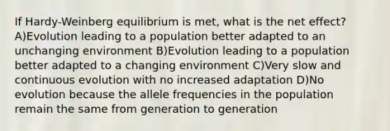 If Hardy-Weinberg equilibrium is met, what is the net effect? A)Evolution leading to a population better adapted to an unchanging environment B)Evolution leading to a population better adapted to a changing environment C)Very slow and continuous evolution with no increased adaptation D)No evolution because the allele frequencies in the population remain the same from generation to generation