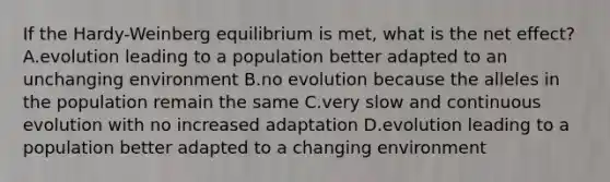 If the Hardy-Weinberg equilibrium is met, what is the net effect? A.evolution leading to a population better adapted to an unchanging environment B.no evolution because the alleles in the population remain the same C.very slow and continuous evolution with no increased adaptation D.evolution leading to a population better adapted to a changing environment