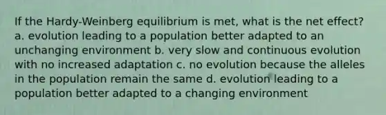 If the Hardy-Weinberg equilibrium is met, what is the net effect? a. evolution leading to a population better adapted to an unchanging environment b. very slow and continuous evolution with no increased adaptation c. no evolution because the alleles in the population remain the same d. evolution leading to a population better adapted to a changing environment