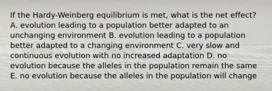 If the Hardy-Weinberg equilibrium is met, what is the net effect? A. evolution leading to a population better adapted to an unchanging environment B. evolution leading to a population better adapted to a changing environment C. very slow and continuous evolution with no increased adaptation D. no evolution because the alleles in the population remain the same E. no evolution because the alleles in the population will change