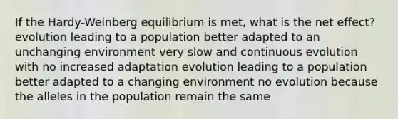 If the Hardy-Weinberg equilibrium is met, what is the net effect? evolution leading to a population better adapted to an unchanging environment very slow and continuous evolution with no increased adaptation evolution leading to a population better adapted to a changing environment no evolution because the alleles in the population remain the same