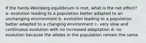 If the hardy-Weinberg equilibrium is met, what is the net effect? a- evolution leading to a population better adapted to an unchanging environment b- evolution leading to a population better adapted to a changing environment c- very slow and continuous evolution with no increased adaptation d- no evolution because the alleles in the population remain the same