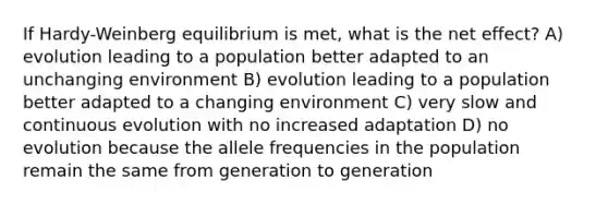 If Hardy-Weinberg equilibrium is met, what is the net effect? A) evolution leading to a population better adapted to an unchanging environment B) evolution leading to a population better adapted to a changing environment C) very slow and continuous evolution with no increased adaptation D) no evolution because the allele frequencies in the population remain the same from generation to generation