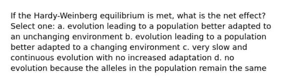 If the Hardy-Weinberg equilibrium is met, what is the net effect? Select one: a. evolution leading to a population better adapted to an unchanging environment b. evolution leading to a population better adapted to a changing environment c. very slow and continuous evolution with no increased adaptation d. no evolution because the alleles in the population remain the same