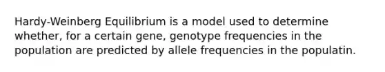 Hardy-Weinberg Equilibrium is a model used to determine whether, for a certain gene, genotype frequencies in the population are predicted by allele frequencies in the populatin.