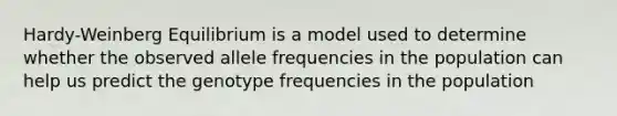 Hardy-Weinberg Equilibrium is a model used to determine whether the observed allele frequencies in the population can help us predict the genotype frequencies in the population