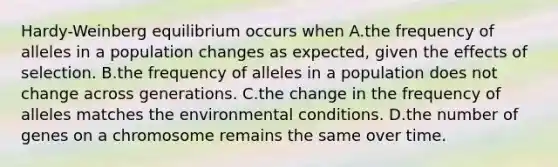 Hardy-Weinberg equilibrium occurs when A.the frequency of alleles in a population changes as expected, given the effects of selection. B.the frequency of alleles in a population does not change across generations. C.the change in the frequency of alleles matches the environmental conditions. D.the number of genes on a chromosome remains the same over time.