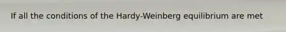 If all the conditions of the Hardy-Weinberg equilibrium are met