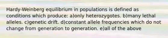 Hardy-Weinberg equilibrium in populations is defined as conditions which produce: a)only heterozygotes. b)many lethal alleles. c)genetic drift. d)constant allele frequencies which do not change from generation to generation. e)all of the above