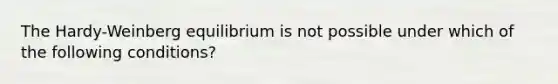 The Hardy-Weinberg equilibrium is not possible under which of the following conditions?