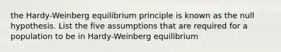 the Hardy-Weinberg equilibrium principle is known as the null hypothesis. List the five assumptions that are required for a population to be in Hardy-Weinberg equilibrium