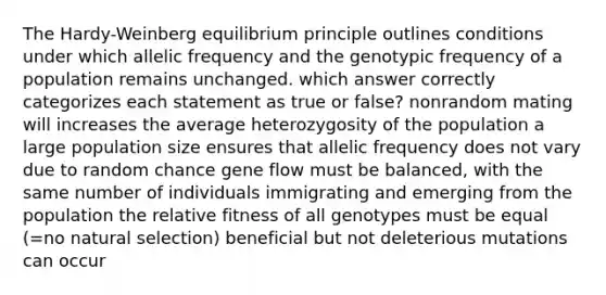 The Hardy-Weinberg equilibrium principle outlines conditions under which allelic frequency and the genotypic frequency of a population remains unchanged. which answer correctly categorizes each statement as true or false? nonrandom mating will increases the average heterozygosity of the population a large population size ensures that allelic frequency does not vary due to random chance gene flow must be balanced, with the same number of individuals immigrating and emerging from the population the relative fitness of all genotypes must be equal (=no natural selection) beneficial but not deleterious mutations can occur