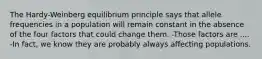 The Hardy-Weinberg equilibrium principle says that allele frequencies in a population will remain constant in the absence of the four factors that could change them. -Those factors are .... -In fact, we know they are probably always affecting populations.