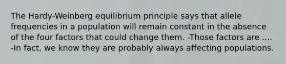 The Hardy-Weinberg equilibrium principle says that allele frequencies in a population will remain constant in the absence of the four factors that could change them. -Those factors are .... -In fact, we know they are probably always affecting populations.