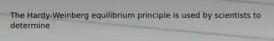 The Hardy-Weinberg equilibrium principle is used by scientists to determine