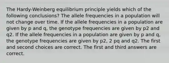 The Hardy-Weinberg equilibrium principle yields which of the following conclusions? The allele frequencies in a population will not change over time. If the allele frequencies in a population are given by p and q, the genotype frequencies are given by p2 and q2. If the allele frequencies in a population are given by p and q, the genotype frequencies are given by p2, 2 pq and q2. The first and second choices are correct. The first and third answers are correct.