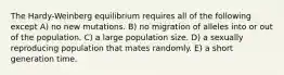 The Hardy-Weinberg equilibrium requires all of the following except A) no new mutations. B) no migration of alleles into or out of the population. C) a large population size. D) a sexually reproducing population that mates randomly. E) a short generation time.