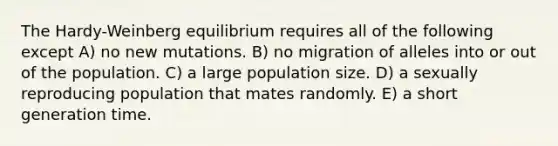 The Hardy-Weinberg equilibrium requires all of the following except A) no new mutations. B) no migration of alleles into or out of the population. C) a large population size. D) a sexually reproducing population that mates randomly. E) a short generation time.