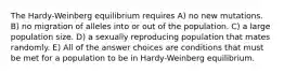 The Hardy-Weinberg equilibrium requires A) no new mutations. B) no migration of alleles into or out of the population. C) a large population size. D) a sexually reproducing population that mates randomly. E) All of the answer choices are conditions that must be met for a population to be in Hardy-Weinberg equilibrium.