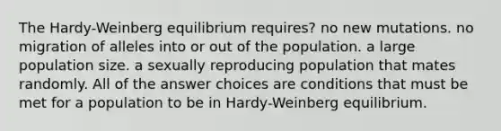 The Hardy-Weinberg equilibrium requires? no new mutations. no migration of alleles into or out of the population. a large population size. a sexually reproducing population that mates randomly. All of the answer choices are conditions that must be met for a population to be in Hardy-Weinberg equilibrium.