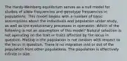 The Hardy-Weinberg equilibrium serves as a null model for studies of allele frequencies and genotype frequencies in populations. This model begins with a number of basic assumptions about the individuals and population under study, as well as the evolutionary processes in operation. Which of the following is not an assumption of this model? Natural selection is not operating on the trait or traits affected by the locus in question. Mating in the population is not random with respect to the locus in question. There is no migration into or out of the population from other populations. The population is effectively infinite in size.