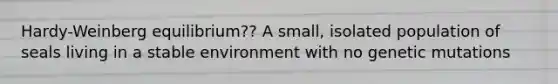 Hardy-Weinberg equilibrium?? A small, isolated population of seals living in a stable environment with no genetic mutations
