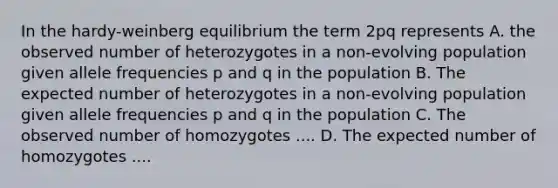 In the hardy-weinberg equilibrium the term 2pq represents A. the observed number of heterozygotes in a non-evolving population given allele frequencies p and q in the population B. The expected number of heterozygotes in a non-evolving population given allele frequencies p and q in the population C. The observed number of homozygotes .... D. The expected number of homozygotes ....