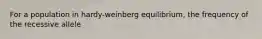 For a population in hardy-weinberg equilibrium, the frequency of the recessive allele