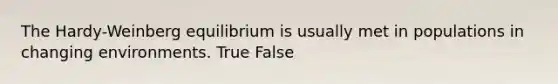 The Hardy-Weinberg equilibrium is usually met in populations in changing environments. True False